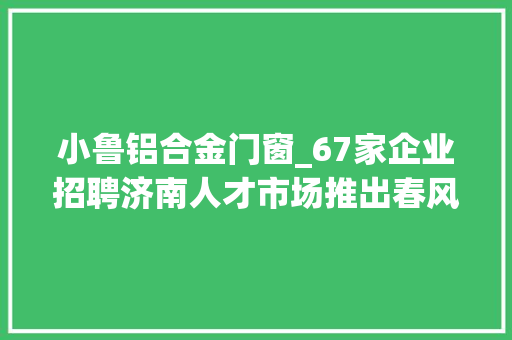 小鲁铝合金门窗_67家企业招聘济南人才市场推出春风行动收集招聘会第3期
