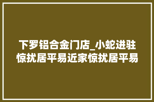下罗铝合金门店_小蛇进驻惊扰居平易近家惊扰居平易近南昌消防为平易近解忧 折叠门