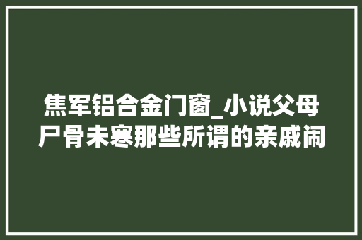 焦军铝合金门窗_小说父母尸骨未寒那些所谓的亲戚闹上门都想要分一杯家产