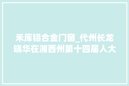 禾库铝合金门窗_代州长龙晓华在湘西州第十四届人大年夜一次会议上的政府工作申报