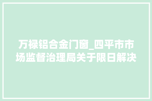 万禄铝合金门窗_四平市市场监督治理局关于限日解决营业执照延期的通知书记