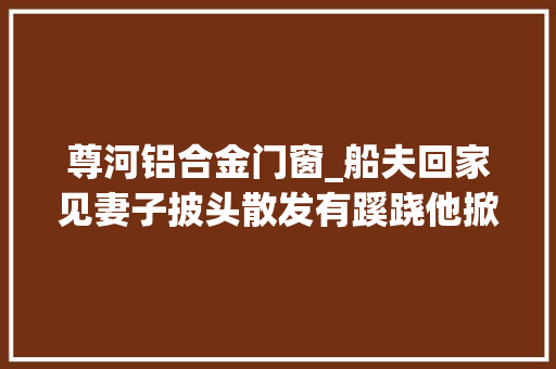 尊河铝合金门窗_船夫回家见妻子披头散发有蹊跷他掀翻水缸逃过一劫