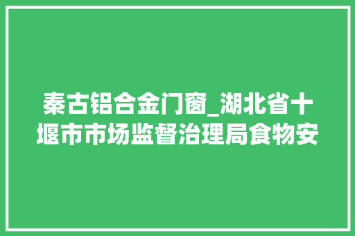 秦古铝合金门窗_湖北省十堰市市场监督治理局食物安然监督抽检信息通知书记2024年第14期