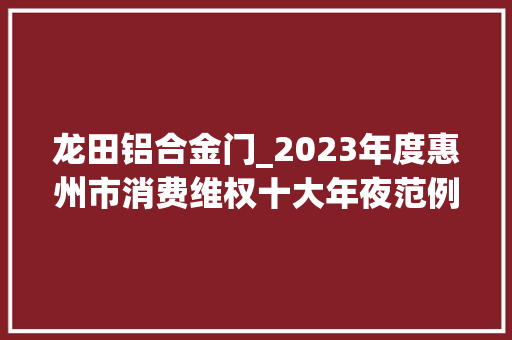龙田铝合金门_2023年度惠州市消费维权十大年夜范例案例宣告