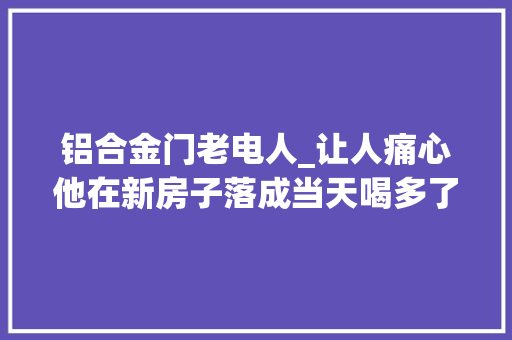 铝合金门老电人_让人痛心他在新房子落成当天喝多了酒触电身亡