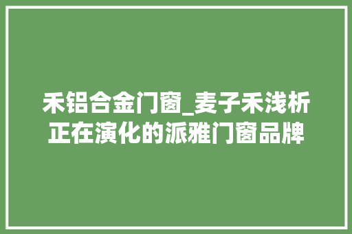 禾铝合金门窗_麦子禾浅析正在演化的派雅门窗品牌