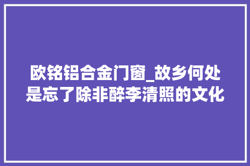 欧铭铝合金门窗_故乡何处是忘了除非醉李清照的文化记忆书写