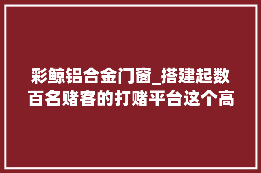 彩鲸铝合金门窗_搭建起数百名赌客的打赌平台这个高下分做事不纯粹