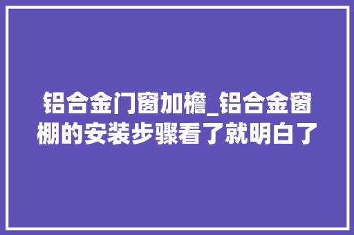 铝合金门窗加檐_铝合金窗棚的安装步骤看了就明白了