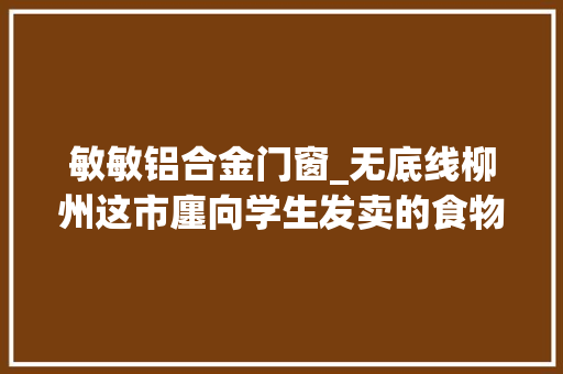 敏敏铝合金门窗_无底线柳州这市廛向学生发卖的食物竟包含色情暴力内容罚