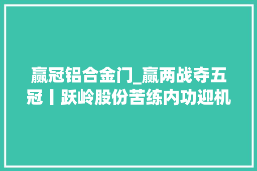 赢冠铝合金门_赢两战夺五冠丨跃岭股份苦练内功迎机遇三年潜心研发新品如今成为销量之王