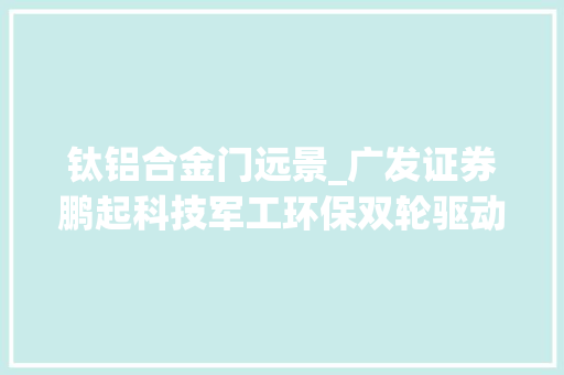 钛铝合金门远景_广发证券鹏起科技军工环保双轮驱动钛铝合金锻造前景广阔