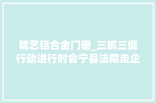精艺铝合金门窗_三抓三促行动进行时会宁县法院走企业听诉求促成长纾困惠企助力企业健康成长
