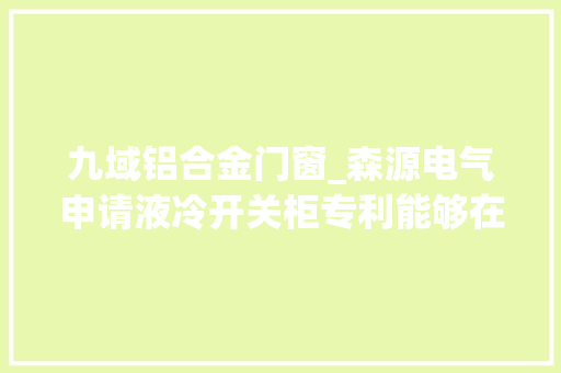 九域铝合金门窗_森源电气申请液冷开关柜专利能够在担保通流能力的情况下实现发烧部位的有效散热