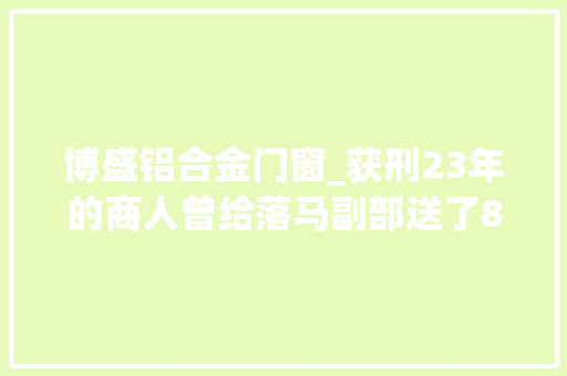 博盛铝合金门窗_获刑23年的商人曾给落马副部送了800多万