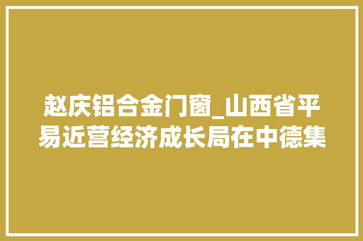 赵庆铝合金门窗_山西省平易近营经济成长局在中德集团调研指导