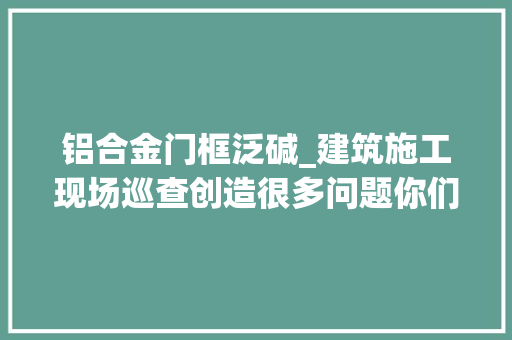 铝合金门框泛碱_建筑施工现场巡查创造很多问题你们是否也经常碰着多图