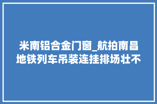 米南铝合金门窗_航拍南昌地铁列车吊装连挂排场壮不雅观