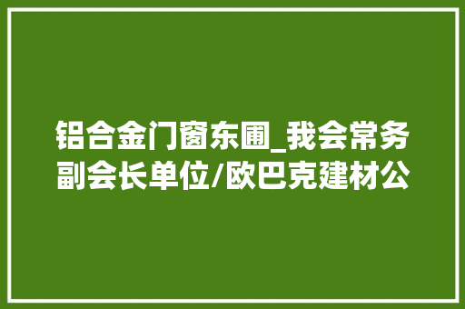 铝合金门窗东圃_我会常务副会长单位/欧巴克建材公司举办小型本钱对接交流活动