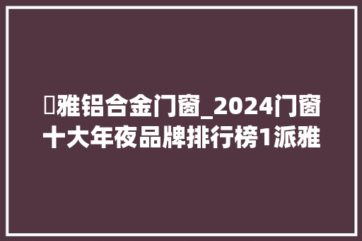 浱雅铝合金门窗_2024门窗十大年夜品牌排行榜1派雅门窗