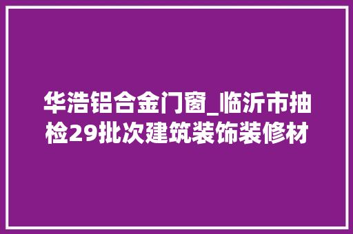 华浩铝合金门窗_临沂市抽检29批次建筑装饰装修材料产品3批次不合格涉及3家企业