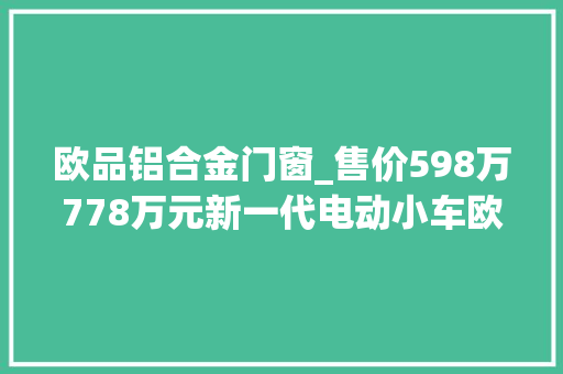 欧品铝合金门窗_售价598万778万元新一代电动小车欧拉R1萌动上市