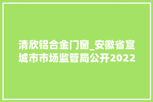 清欣铝合金门窗_安徽省宣城市市场监管局公开2022年第三第四时度产品质量市级监督抽查结果