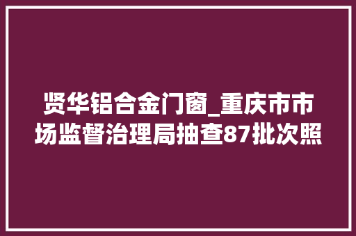 贤华铝合金门窗_重庆市市场监督治理局抽查87批次照明电器产品22批次不合格