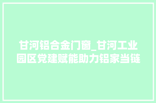 甘河铝合金门窗_甘河工业园区党建赋能助力铝家当链高质量成长