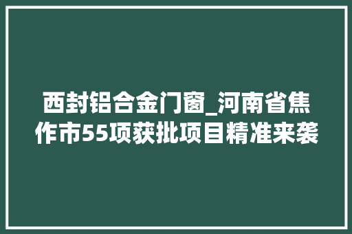 西封铝合金门窗_河南省焦作市55项获批项目精准来袭涉及塑料制品等