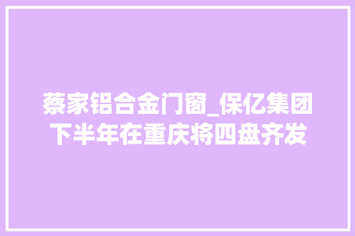 蔡家铝合金门窗_保亿集团下半年在重庆将四盘齐发