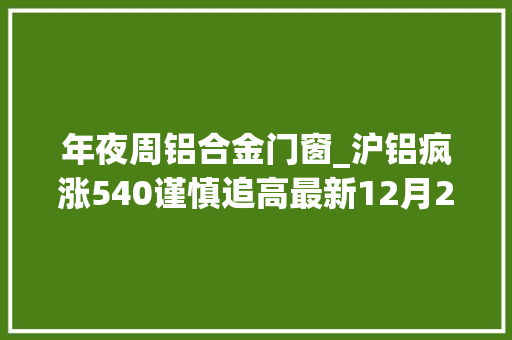 年夜周铝合金门窗_沪铝疯涨540谨慎追高最新12月27日铝业废铝价格行情汇总