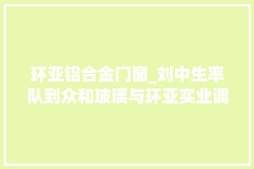 环亚铝合金门窗_刘中生率队到众和玻璃与环亚实业调研指导工作