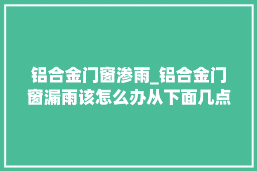 铝合金门窗渗雨_铝合金门窗漏雨该怎么办从下面几点排查原因轻松搞定