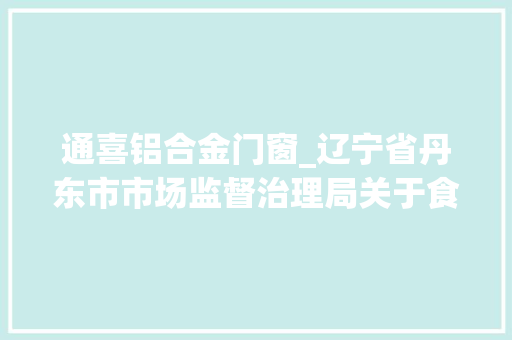通喜铝合金门窗_辽宁省丹东市市场监督治理局关于食物安然监督抽检信息的通知书记2024年第3期