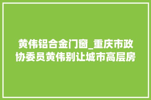 黄伟铝合金门窗_重庆市政协委员黄伟别让城市高层房屋外墙安然隐患成永远的痛