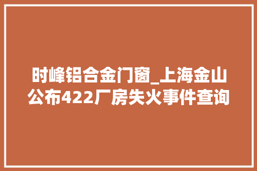 时峰铝合金门窗_上海金山公布422厂房失火事件查询访问申报功课人员违章抽烟激发大年夜火