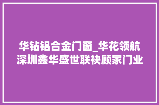 华钻铝合金门窗_华花领航深圳鑫华盛世联袂顾家门业共绘门窗艺术新蓝图