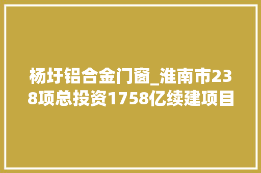 杨圩铝合金门窗_淮南市238项总投资1758亿续建项目安徽2022年重点项目071