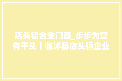 店头铝合金门窗_步步为营有干头丨临沭县店头镇企业复工火力全开抢抓首季开门红