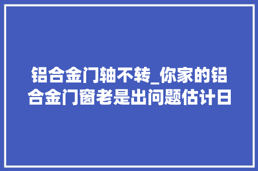 铝合金门轴不转_你家的铝合金门窗老是出问题估计日常平常没留心保养