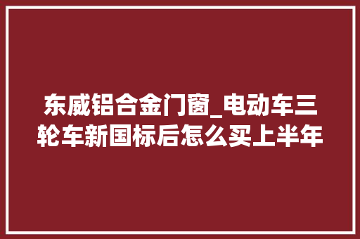 东威铝合金门窗_电动车三轮车新国标后怎么买上半年电动三轮新品哪些值得关注