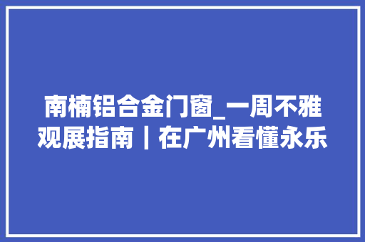 南楠铝合金门窗_一周不雅观展指南｜在广州看懂永乐大年夜典的回归和再造