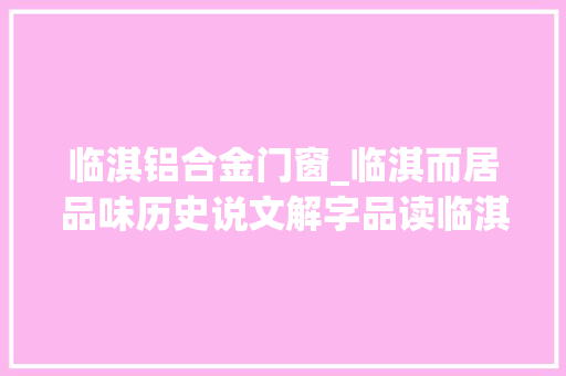 临淇铝合金门窗_临淇而居品味历史说文解字品读临淇