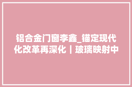 铝合金门窗李鑫_锚定现代化改革再深化｜玻璃映射中国之变