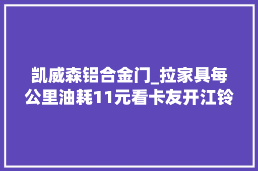 凯威森铝合金门_拉家具每公里油耗11元看卡友开江铃凯威若何做到