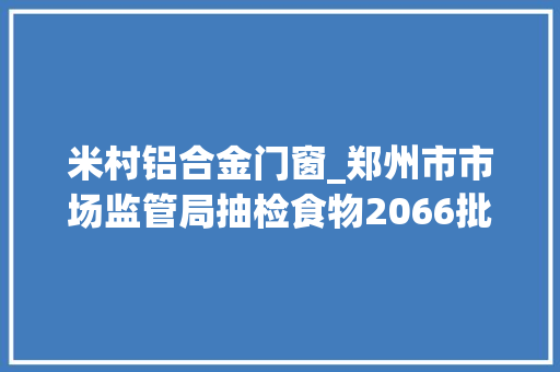 米村铝合金门窗_郑州市市场监管局抽检食物2066批次不合格样品66批次