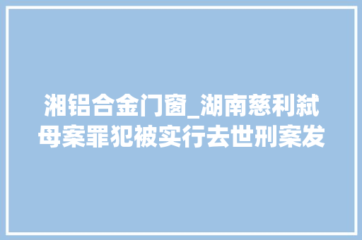 湘铝合金门窗_湖南慈利弑母案罪犯被实行去世刑案发前做铝合金门窗生意因父亲工亡赔偿金与母亲产生抵牾