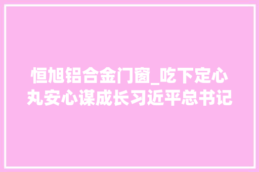 恒旭铝合金门窗_吃下定心丸安心谋成长习近平总书记重要讲话让平易近营企业倍受鼓舞