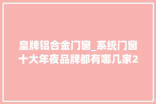 皇牌铝合金门窗_系统门窗十大年夜品牌都有哪几家2022
